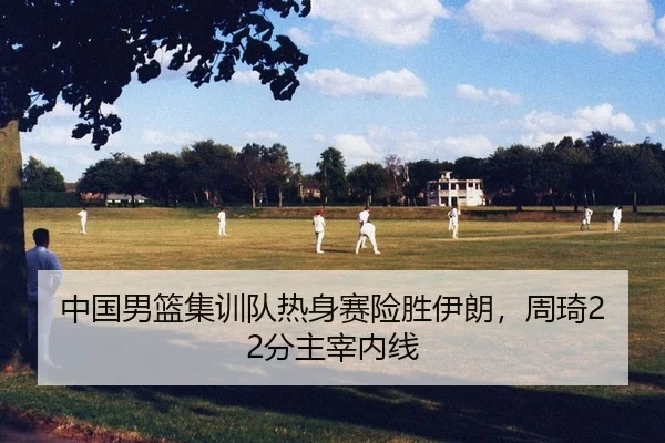 中国男篮集训队热身赛险胜伊朗，周琦22分主宰内线